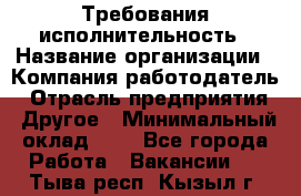 Требования исполнительность › Название организации ­ Компания-работодатель › Отрасль предприятия ­ Другое › Минимальный оклад ­ 1 - Все города Работа » Вакансии   . Тыва респ.,Кызыл г.